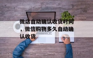 微店自动确认收货时间，微信购物多久自动确认收货
