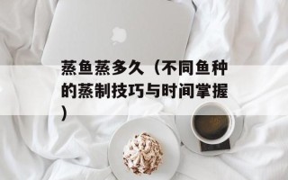 蒸鱼蒸多久（不同鱼种的蒸制技巧与时间掌握）