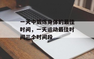 一天中锻炼身体的最佳时间，一天运动最佳时间三个时间段