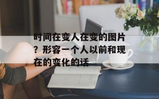 时间在变人在变的图片？形容一个人以前和现在的变化的话