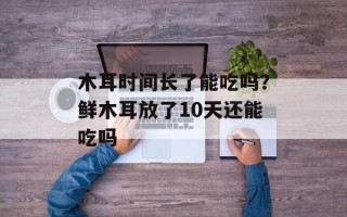 木耳时间长了能吃吗？鲜木耳放了10天还能吃吗