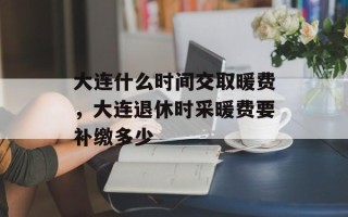 大连什么时间交取暖费，大连退休时采暖费要补缴多少