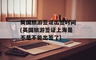 英国旅游签证出签时间(英国旅游签证上海是不是不能出签了)