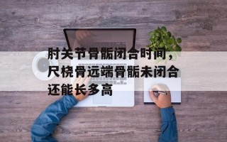 肘关节骨骺闭合时间，尺桡骨远端骨骺未闭合还能长多高