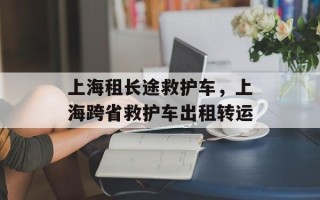 上海租长途救护车，上海跨省救护车出租转运