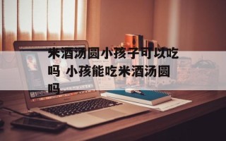 米酒汤圆小孩子可以吃吗 小孩能吃米酒汤圆吗