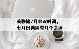美联储7月会议时间，七月份美国有几个会议