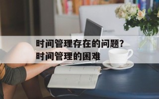 时间管理存在的问题？时间管理的困难