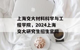 上海交大材料科学与工程学院，2024上海交大研究生招生官网