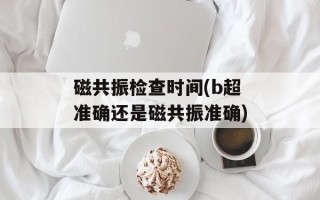 磁共振检查时间(b超准确还是磁共振准确)