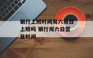 银行上班时间周六周日上班吗 银行周六日营业时间