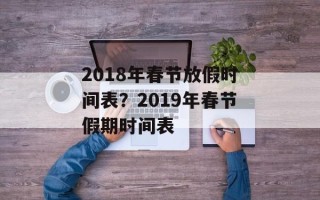 2018年春节放假时间表？2019年春节假期时间表