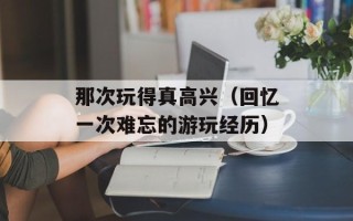 那次玩得真高兴（回忆一次难忘的游玩经历）