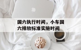 国六执行时间，小车国六排放标准实施时间