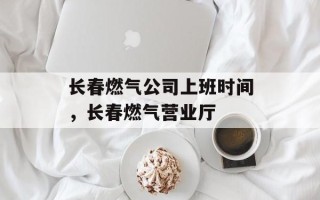 长春燃气公司上班时间，长春燃气营业厅