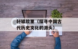 轩辕故里（探寻中国古代历史文化的源头）