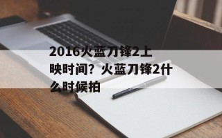 2016火蓝刀锋2上映时间？火蓝刀锋2什么时候拍