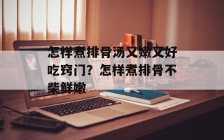 怎样煮排骨汤又嫩又好吃窍门？怎样煮排骨不柴鲜嫩