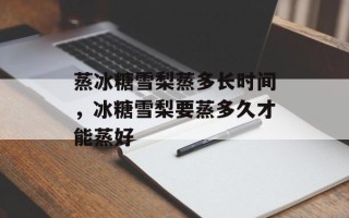 蒸冰糖雪梨蒸多长时间，冰糖雪梨要蒸多久才能蒸好