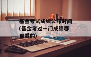 基金考试成绩公布时间(基金考过一门成绩哪里看的)