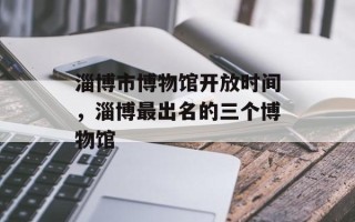 淄博市博物馆开放时间，淄博最出名的三个博物馆