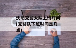 沈阳交警大队上班时间(交警队下班时间是几点)