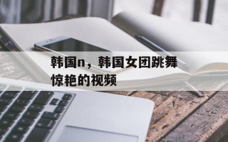韩国n，韩国女团跳舞惊艳的视频