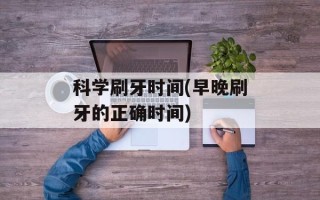 科学刷牙时间(早晚刷牙的正确时间)