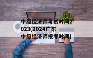 中级经济师考试时间2023(2024广东中级经济师报考时间)