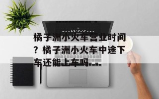 橘子洲小火车营业时间？橘子洲小火车中途下车还能上车吗