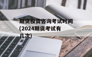 期货投资咨询考试时间(2024期货考试有几次)