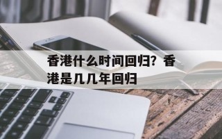 香港什么时间回归？香港是几几年回归