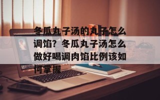 冬瓜丸子汤的丸子怎么调馅？冬瓜丸子汤怎么做好喝调肉馅比例该如何掌握