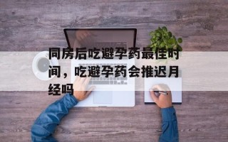 同房后吃避孕药最佳时间，吃避孕药会推迟月经吗