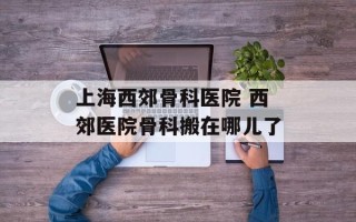 上海西郊骨科医院 西郊医院骨科搬在哪儿了