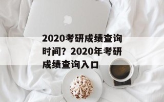 2020考研成绩查询时间？2020年考研成绩查询入口