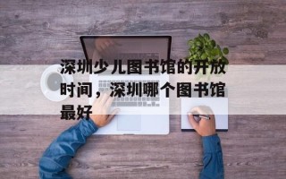 深圳少儿图书馆的开放时间，深圳哪个图书馆最好