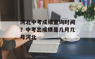 河北中考成绩查询时间？中考出成绩是几月几号河北