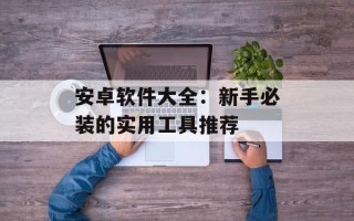 安卓软件大全：新手必装的实用工具推荐