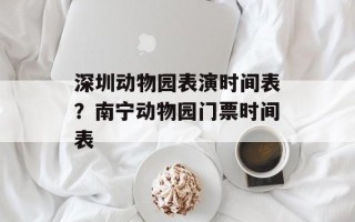 深圳动物园表演时间表？南宁动物园门票时间表