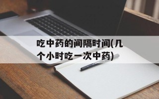 吃中药的间隔时间(几个小时吃一次中药)
