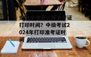 安徽中级会计师准考证打印时间？中级考试2024年打印准考证时间