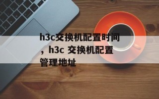 h3c交换机配置时间，h3c 交换机配置管理地址