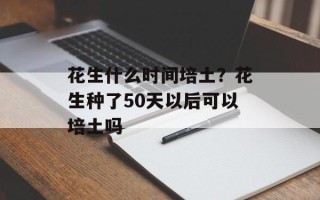 花生什么时间培土？花生种了50天以后可以培土吗