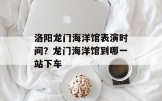 洛阳龙门海洋馆表演时间？龙门海洋馆到哪一站下车