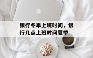 银行冬季上班时间，银行几点上班时间夏季