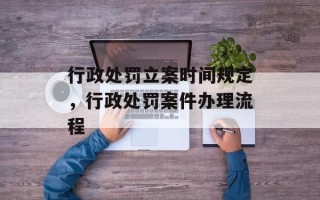 行政处罚立案时间规定，行政处罚案件办理流程
