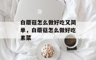 白蘑菇怎么做好吃又简单，白蘑菇怎么做好吃素菜