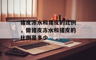 猪皮冻水和猪皮的比例，做猪皮冻水和猪皮的比例是多少