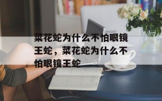 菜花蛇为什么不怕眼镜王蛇，菜花蛇为什么不怕眼镜王蛇